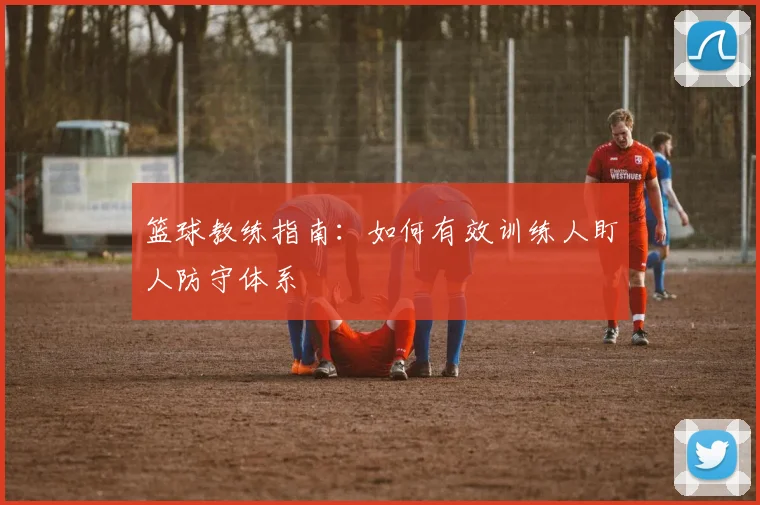 篮球教练指南：如何有效训练人盯人防守体系