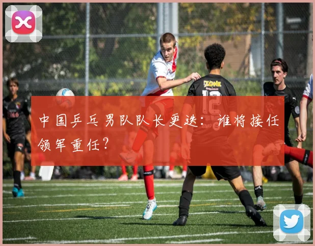中国乒乓男队队长更迭：谁将接任领军重任？