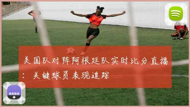 美国队对阵阿根廷队实时比分直播：关键球员表现追踪
