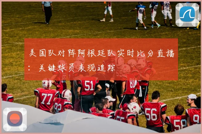 美国队对阵阿根廷队实时比分直播：关键球员表现追踪
