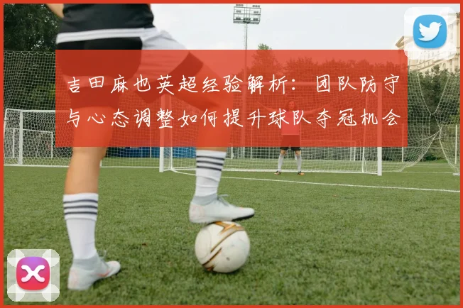 吉田麻也英超经验解析：团队防守与心态调整如何提升球队夺冠机会
