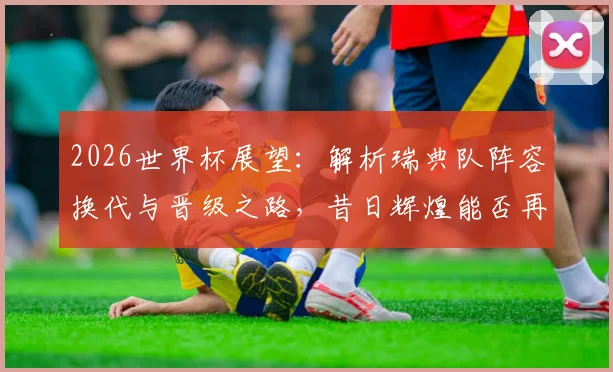 2026世界杯展望：解析瑞典队阵容换代与晋级之路，昔日辉煌能否再现？