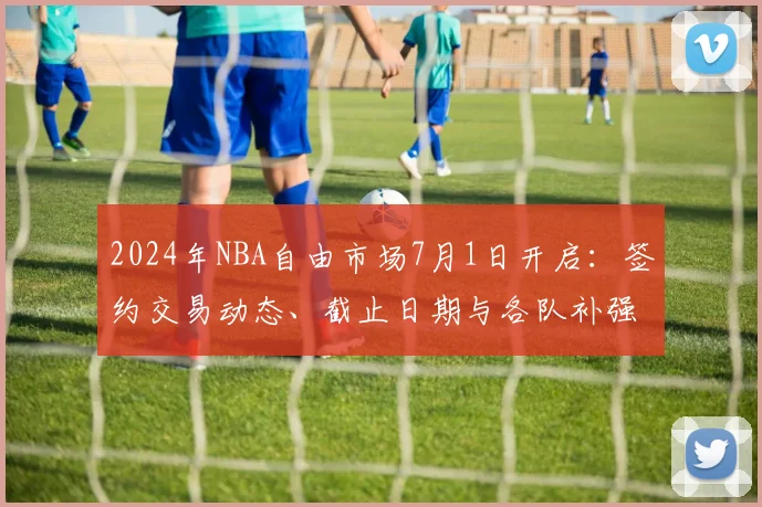 2024年NBA自由市场7月1日开启：签约交易动态、截止日期与各队补强汇总
