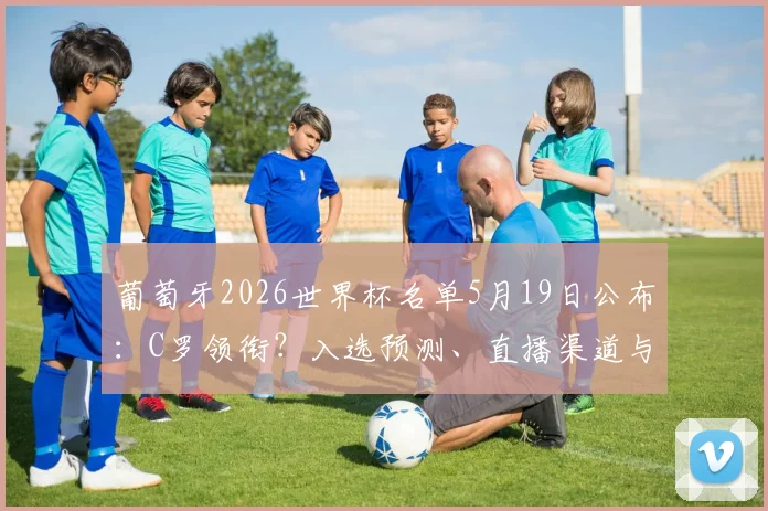 葡萄牙2026世界杯名单5月19日公布：C罗领衔？入选预测、直播渠道与球员分析全览