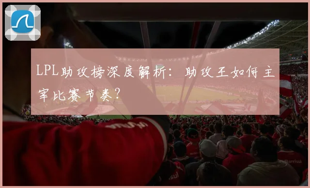 LPL助攻榜深度解析：助攻王如何主宰比赛节奏？