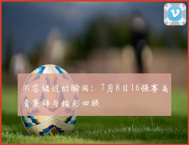 不容错过的瞬间：7月8日16强赛高清集锦与精彩回顾