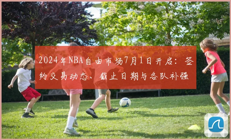 2024年NBA自由市场7月1日开启：签约交易动态、截止日期与各队补强汇总