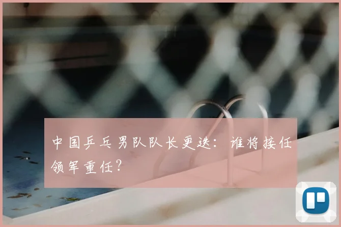 中国乒乓男队队长更迭：谁将接任领军重任？